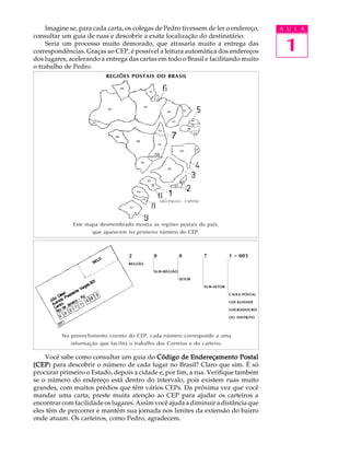 Imagine se, para cada carta, os colegas de Pedro tivessem de ler o endereço,                  A U L A


                                                                                                    1
consultar um guia de ruas e descobrir a exata localização do destinatário.
     Seria um processo muito demorado, que atrasaria muito a entrega das
correspondências. Graças ao CEP, é possível a leitura automática dos endereços
dos lugares, acelerando a entrega das cartas em todo o Brasil e facilitando muito
o trabalho de Pedro.
                          REGIÕES POSTAIS DO BRASIL




                                                 SÃO PAULO - CAPITAL




              Este mapa desmembrado mostra as regiões postais do país,
                     que aparecem no primeiro número do CEP.



                                   2         0              0          7            1 - 003
                                   REGIÃO

                                             SUB - REGIÃO

                                                            SETOR

                                                                       SUB -SETOR

                                                                                    CAIXA POSTAL

                                                                                    LOCALIDADE

                                                                                    LOGRADOURO

                                                                                    OU DISTRITO




          No preenchimento correto do CEP, cada número corresponde a uma
             informação que facilita o trabalho dos Correios e do carteiro.

    Você sabe como consultar um guia do Código de Endereçamento Postal
(CEP para descobrir o número de cada lugar no Brasil? Claro que sim. É só
(CEP)
procurar primeiro o Estado, depois a cidade e, por fim, a rua. Verifique também
se o número do endereço está dentro do intervalo, pois existem ruas muito
grandes, com muitos prédios que têm vários CEPs. Da próxima vez que você
mandar uma carta, preste muita atenção ao CEP para ajudar os carteiros a
encontrar com facilidade os lugares. Assim você ajuda a diminuir a distância que
eles têm de percorrer e mantém sua jornada nos limites da extensão do bairro
onde atuam. Os carteiros, como Pedro, agradecem.
 
