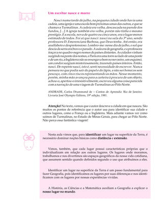 A U L A       Um escritor nasce e morre

 1                 Nasci numa tarde de julho, na pequena cidade onde havia uma
              cadeia, uma igreja e uma escola bem próximas umas das outras, e que se
              chamava Turmalinas. A cadeia era velha, descascada na parede dos
              fundos, [...] A igreja também era velha, porém não tinha o mesmo
              prestígio. E a escola, nova de quatro ou cinco anos, era o lugar menos
              estimado de todos. Foi aí que nasci: nasci na sala do 3 º ano, sendo
              professora D. Emerenciana Barbosa, que Deus tenha. Até então, era
              analfabeto e despretensioso. Lembro-me: nesse dia de julho, o sol que
              descia da serra era bravo e parado. A aula era de geografia, e a professora
              traçava no quadro-negro nomes de países distantes. As cidades vinham
              surgindo na ponte dos nomes, e Paris era uma torre ao lado de uma ponte
              e de um rio, a Inglaterra não se enxergava bem no nevoeiro, um esquimó,
              um condor surgiam misteriosamente, trazendo países inteiros. Então,
              nasci. De repente nasci, isto é, senti necessidade de escrever. Nunca
              pensara no que podia sair do papel e do lápis, a não ser bonecos sem
              pescoço, com cinco riscos representando as mãos. Nesse momento,
              porém, minha mão avançou para a carteira à procura de um objeto,
              achou-o, apertou-o irresistivelmente, escreveu alguma coisa parecida
              com a narração de uma viagem de Turmalinas ao Pólo Norte.

              ANDRADE, Carlos Drummond de - Contos de Aprendiz. Rio de Janeiro:
              Livraria José Olympio Editora, 19ª edição, 1981.


              Atenção! No texto, vemos que o autor descreve a cidade em que nasceu. São
          muitos os pontos de referência que o autor usa para identificar sua cidade e
          outros lugares, como a França ou a Inglaterra. Mais adiante vamos ver como
          saímos de Turmalinas, no Estado de Minas Gerais, para chegar ao Pólo Norte.
          Não perca essa fantástica viagem!



              Nesta aula vimos que, para identificar um lugar na superfície da Terra, é
          necessário dominar noções básicas como distância e extensão
                                                             extensão.


              Vimos, também, que cada lugar possui características próprias que o
          individualizam em relação aos outros lugares. Os lugares onde moramos,
          trabalhamos e nos divertimos são espaços geográficos da nossa vida cotidiana,
          que assumem sentido quando definidos segundo o uso que atribuímos a eles.


              Identificar um lugar na superfície da Terra é um passo fundamental para
          fazer Geografia, pois identificamos os lugares por suas diferenças e nos identi-
          ficamos com os lugares por nossas experiências vividas.


             A História, as Ciências e a Matemática auxiliam a Geografia a explicar o
                         mundo.
          nosso lugar no mundo
 