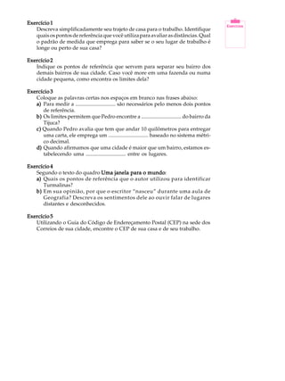 Exercício 1                                                                                  A U L A
   Descreva simplificadamente seu trajeto de casa para o trabalho. Identifique
   quais os pontos de referência que você utiliza para avaliar as distâncias. Qual
   o padrão de medida que emprega para saber se o seu lugar de trabalho é                     1
   longe ou perto de sua casa?

Exercício 2
   Indique os pontos de referência que servem para separar seu bairro dos
   demais bairros de sua cidade. Caso você more em uma fazenda ou numa
   cidade pequena, como encontra os limites dela?

Exercício 3
   Coloque as palavras certas nos espaços em branco nas frases abaixo:
   a) Para medir a .............................. são necessários pelo menos dois pontos
      de referência.
   b) Os limites permitem que Pedro encontre a .............................. do bairro da
      Tijuca?
   c) Quando Pedro avalia que tem que andar 10 quilômetros para entregar
      uma carta, ele emprega um .............................. baseado no sistema métri-
      co decimal.
   d) Quando afirmamos que uma cidade é maior que um bairro, estamos es-
      tabelecendo uma .............................. entre os lugares.

Exercício 4
   Segundo o texto do quadro Uma janela para o mundo
                                               mundo:
   a) Quais os pontos de referência que o autor utilizou para identificar
      Turmalinas?
   b) Em sua opinião, por que o escritor “nasceu” durante uma aula de
      Geografia? Descreva os sentimentos dele ao ouvir falar de lugares
      distantes e desconhecidos.

Exercício 5
   Utilizando o Guia do Código de Endereçamento Postal (CEP) na sede dos
   Correios de sua cidade, encontre o CEP de sua casa e de seu trabalho.
 