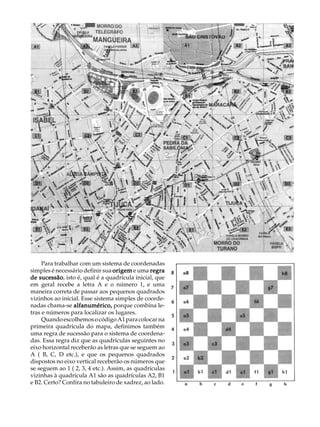 A U L A


                                                         2




     Para trabalhar com um sistema de coordenadas
simples é necessário definir sua origem e uma regra
de sucessão isto é, qual é a quadrícula inicial, que
    sucessão,
em geral recebe a letra A e o número 1, e uma
maneira correta de passar aos pequenos quadrados
vizinhos ao inicial. Esse sistema simples de coorde-
nadas chama-se alfanumérico, porque combina le-
tras e números para localizar os lugares.
     Quando escolhemos o código A1 para colocar na
primeira quadrícula do mapa, definimos também
uma regra de sucessão para o sistema de coordena-
das. Essa regra diz que as quadrículas seguintes no
eixo horizontal receberão as letras que se seguem ao
A ( B, C, D etc.), e que os pequenos quadrados
dispostos no eixo vertical receberão os números que
se seguem ao 1 ( 2, 3, 4 etc.). Assim, as quadrículas
vizinhas à quadrícula A1 são as quadrículas A2, B1
e B2. Certo? Confira no tabuleiro de xadrez, ao lado.
 