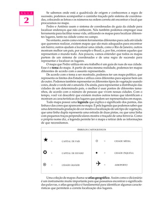 A U L A        Se sabemos onde está a quadrícula de origem e conhecemos a regra de
          sucessão, podemos acompanhar o caminho traçado pelo sistema de coordena-

 2        das, colocando as letras e os números na ordem correta até encontrar o local que
          procuramos no mapa.
               Pedro e Antônio usam o sistema de coordenadas do guia da cidade para
          localizar endereços que não conhecem. Nós também podemos empregar essa
          ferramenta para facilitar nossa vida, utilizando os mapas para localizar diferen-
          tes lugares, tanto na cidade como no campo.
               No entanto, assim como existem ferramentas diferentes para cada atividade
          que queremos realizar, existem mapas que são mais adequados para encontrar
          um bairro; outros ajudam a localizar uma cidade, como o Rio de Janeiro, outros
          mostram melhor um país, por exemplo o Brasil, e, por fim, existem aqueles que
          representam o mundo todo. Aos poucos, vamos entender que todos os mapas
          partem de um sistema de coordenadas e de uma regra de sucessão para
          representar e localizar os lugares.
               O mapa que Pedro utiliza em seu trabalho é um guia de ruas de sua cidade.
          Esse é o tema do mapa. A partir de uma mesma realidade, podemos ter mapas
          diferentes de acordo com o assunto representado.
               De acordo com o tema a ser mostrado, podemos ter um mapa político, que
          representa os limites dos Estados e utiliza cores diferentes para separar bem um
          do outro. Podemos também representar os diferentes tipos de vegetação usando
          cores, desde o verde até o amarelo. Ou ainda, para representar a distribuição das
          cidades de um determinado país, o melhor é usar pontos de diferentes tama-
          nhos, de acordo com o número de pessoas que vivem nessas cidades. Com o
          tempo, você vai descobrir que existem muitos outros temas que identificam e
          mostram as características dos lugares que podem ser representados em mapas.
               Todo mapa possui uma legenda que explica o significado dos pontos, das
          linhas e das cores que aparecem no mapa. É pela legenda que podemos saber que
          uma determinada gradação de cor mostra a localização de um tipo de vegetação,
          que uma linha dupla representa uma estrada de duas pistas, ou que uma linha
          com pequenos traços perpendiculares mostra o traçado de uma ferrovia. Como
          o próprio nome diz, a legenda permite ler o mapa e retirar dele as informações
          de que necessitamos.

                                      SÍMBOLOS CARTOGRÁFICOS




           «     -        CAPITAL DE PAÍS            ¡      -       CIDADE MÉDIA




           µ     -        CAPITAL DE ESTADO          l      -       CIDADE PEQUENA




           ¤     -        CIDADE GRANDE              Q      -       AEROPORTO




               Uma coleção de mapas chama-se atlas geográfico Assim como o dicionário
                                                    geográfico.
          é um instrumento muito importante para que possamos encontrar o significado
          das palavras, o atlas geográfico é fundamental para identificar algumas caracte-
          rísticas que permitem a correta localização dos lugares.
 