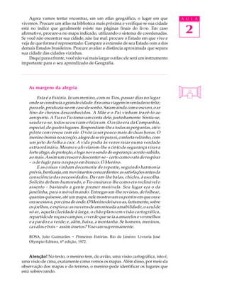 Agora vamos tentar encontrar, em um atlas geográfico, o lugar em que             A U L A


                                                                                      2
vivemos. Procure um atlas na biblioteca mais próxima e verifique se sua cidade
está no índice que geralmente existe nas páginas finais do livro. Em caso
afirmativo, procure-a no mapa indicado, utilizando o sistema de coordenadas.
Se você não encontrar sua cidade, não faz mal: procure o Estado em que vive e
veja de que forma é representado. Compare a extensão de seu Estado com a dos
demais Estados brasileiros. Procure avaliar a distância aproximada que separa
sua cidade das cidades vizinhas.
    Daqui para a frente, você não vai mais largar o atlas: ele será um instrumento
importante para o seu aprendizado de Geografia.




    As margens da alegria

         Esta é a Estória. Ia um menino, com os Tios, passar dias no lugar
    onde se construía a grande cidade. Era uma viagem inventada no feliz;
    para ele, produzia-se em caso de sonho. Saíam ainda com o escuro, o ar
    fino de cheiros desconhecidos. A Mãe e o Pai vinham trazê-lo ao
    aeroporto. A Tia e o Tio tomavam conta dele, justinhamente. Sorria-se,
    saudava-se, todos se ouviam e falavam. O avião era da Companhia,
    especial, de quatro lugares. Respondiam-lhe a todas as perguntas, até o
    piloto conversou com ele. O vôo ia ser pouco mais de duas horas. O
    menino fremia no acorçôo, alegre de se rir para si, confortavelzinho, com
    um jeito de folha a cair. A vida podia às vezes raiar numa verdade
    extraordinária. Mesmo o afivelarem-lhe o cinto de segurança virava
    forte afago, de proteção, e logo novo sendo de esperança: ao não-sabido,
    ao mais. Assim um crescer e desconter-se - certo como o ato de respirar
    - o de fugir para o espaço em branco. O Menino.
         E as coisas vinham docemente de repente, seguindo harmonia
    prévia, benfazeja, em movimentos concordantes: as satisfações antes da
    consciência das necessidades. Davam-lhe balas, chicles, à escolha.
    Solícito de bem-humorado, o Tio ensinava-lhe como era reclinável o
    assento - bastando a gente premer manivela. Seu lugar era o da
    janelinha, para o móvel mundo. Entregavam-lhe revistas, de folhear,
    quantas quisesse, até um mapa, nele mostravam os pontos em que ora e
    ora se estava, por cima de onde. O Menino deixava-as, fartamente, sobre
    os joelhos, e espiava: as nuvens de amontoada amabilidade, o azul de
    só ar, aquela claridade à larga, o chão plano em visão cartográfica,
    repartido de roças e campos, o verde que se ia a amarelos e vermelhos
    e a pardo e a verde; e, além, baixa, a montanha. Se homens, meninos,
    cavalos e bois - assim insetos? Voavam supremamente.

    ROSA, João Guimarães - Primeiras Estórias. Rio de Janeiro: Livraria José
    Olympio Editora, 6ª edição, 1972.


    Atenção! No texto, o menino tem, do avião, uma visão cartográfica, isto é,
uma visão de cima, exatamente como vemos os mapas. Além disso, por meio da
observação dos mapas e do terreno, o menino pode identificar os lugares que
está sobrevoando.
 