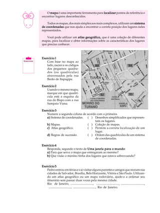 A U L A       O mapa é uma importante ferramenta para localizar pontos de referência e
          encontrar lugares desconhecidos.

 2            Todos os mapas, dos mais simples aos mais complexos, utilizam um sistema
          de coordenadas que nos ajuda a encontrar a correta posição dos lugares neles
          representados.

              Você pode utilizar um atlas geográfico, que é uma coleção de diferentes
          mapas, para localizar e obter informações sobre as características dos lugares
          que precisa conhecer.



          Exercício 1
             Com base no mapa ao
             lado, escreva os códigos
             dos pequenos quadra-
             dos (ou quadrículas)
             atravessados pela rua
             Barão de Itapagipe.

          Exercício 2
             Usando o mesmo mapa,
             marque em que quadrí-
             cula está a esquina da
             rua do Bispo com a rua
             Sampaio Viana.

          Exercício 3
             Numere a segunda coluna de acordo com a primeira.
             a) Sistema de coordenadas. ( ) Desenhos simplificados que represen-
                                              tam os lugares.
             b) Mapas.                  ( ) Coleção de mapas.
             c) Atlas geográfico.       ( ) Permite a correta localização de um
                                              lugar.
             d) Regras de sucessão.     ( ) Ordem das quadrículas de um sistema
                                              de coordenadas.

          Exercício 4
             Responda, segundo o texto de Uma janela para o mundo
                                                              mundo:
             a) Para que serve o mapa que entregaram ao menino?
             b) Que visão o menino tinha dos lugares que estava sobrevoando?


          Exercício 5
             Pedro entrou em férias e vai visitar alguns parentes e amigos que moram nas
             cidades de Salvador, Brasília, Belo Horizonte, Vitória e São Paulo. Utilizan-
             do um atlas geográfico ou um mapa rodoviário, ajude-o a ordenar seu
             itinerário sem passar duas vezes pela mesma cidade.
             Rio de Janeiro, .............................., .............................., ...............................,
              .............................., .............................., Rio de Janeiro.
 