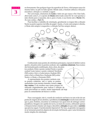 A U L A   no firmamento. Em qualquer lugar da superfície da Terra, o Sol sempre nasce do


 3
          mesmo lado e se põe no lado oposto. Desde cedo, o homem utilizou o Sol para
          encontrar a direção e o sentido a seguir.
               Por convenção, chamamos de Leste o lado em que nasce o Sol. Esse lado,
          abreviado como L, é o oposto de Oeste (abreviado como O). Se você apontar a
          mão direita para o nascente, isto é, para o Leste, à sua frente está o Norte (N).
          Às suas costas, o Sul (S).
               Para facilitar o trabalho de orientação, geralmente os mapas têm a direção
          Norte na parte superior da folha de papel. Assim, o Leste está sempre à direita,
          o Oeste está sempre à esquerda e a direção Sul fica sempre abaixo.




               Conhecendo esses pontos de referência principais, é possível definir outros
          quatro, situados entre os pontos cardeais: são os pontos colaterais Seus nomes
                                                                   colaterais.
          são formados pela combinação, dois a dois, dos pon-
          tos cardeais. Entre o ponto cardeal Norte e o ponto
          cardeal Leste temos o ponto colateral Nordeste
          (NE); entre o Sul e o Leste temos o Sudeste (SE);
          entre o Sul e o Oeste fica o Sudoeste (SO); entre
          Norte e o Oeste, o Noroeste (NO).
               A representação dos pontos cardeais com
          os pontos colaterais, isto é, todos os pontos
          assinalados num mesmo desenho, forma a rosa
          dos ventos E ela recebeu esse nome porque foi
               ventos.
          utilizada originalmente para indicar a direção de
          onde provinham os ventos, muito importante até hoje
          para os comandantes de barcos e aviões.


              Para a navegação, isto é, a tarefa de conduzir um barco ou um avião de um
          ponto de origem até seu destino, o problema da orientação é muito mais sério do
          que é, para Antônio, encontrar os endereços nos quais tem de entregar corres-
          pondência. Imagine um capitão de navio, no meio do oceano, utilizando apenas
          o Sol para tentar orientar um mapa e descobrir a direção em que está e o sentido
          que precisa seguir. É praticamente impossível. Por isso, as grandes navegações
          só se tornaram possíveis depois da invenção da bússola, que é uma ferramenta
          muito simples de orientação.
 