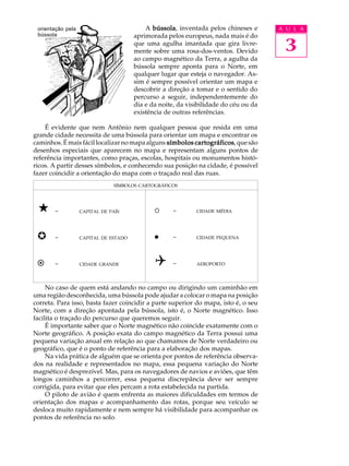 orientação pela                           A bússola inventada pelos chineses e
                                              bússola,                                A U L A
 bússola

                                                                                       3
                                       aprimorada pelos europeus, nada mais é do
                                       que uma agulha imantada que gira livre-
                                       mente sobre uma rosa-dos-ventos. Devido
                                       ao campo magnético da Terra, a agulha da
                                       bússola sempre aponta para o Norte, em
                                       qualquer lugar que esteja o navegador. As-
                                       sim é sempre possível orientar um mapa e
                                       descobrir a direção a tomar e o sentido do
                                       percurso a seguir, independentemente do
                                       dia e da noite, da visibilidade do céu ou da
                                       existência de outras referências.

    É evidente que nem Antônio nem qualquer pessoa que resida em uma
grande cidade necessita de uma bússola para orientar um mapa e encontrar os
caminhos. É mais fácil localizar no mapa alguns símbolos cartográficos que são
                                                         cartográficos,
desenhos especiais que aparecem no mapa e representam alguns pontos de
referência importantes, como praças, escolas, hospitais ou monumentos histó-
ricos. A partir desses símbolos, e conhecendo sua posição na cidade, é possível
fazer coincidir a orientação do mapa com o traçado real das ruas.
                               SÍMBOLOS CARTOGRÁFICOS




 «     -           CAPITAL DE PAÍS            ¡     -        CIDADE MÉDIA




 µ     -           CAPITAL DE ESTADO          l     -        CIDADE PEQUENA




 ¤     -           CIDADE GRANDE              Q     -        AEROPORTO




     No caso de quem está andando no campo ou dirigindo um caminhão em
uma região desconhecida, uma bússola pode ajudar a colocar o mapa na posição
correta. Para isso, basta fazer coincidir a parte superior do mapa, isto é, o seu
Norte, com a direção apontada pela bússola, isto é, o Norte magnético. Isso
facilita o traçado do percurso que queremos seguir.
     É importante saber que o Norte magnético não coincide exatamente com o
Norte geográfico. A posição exata do campo magnético da Terra possui uma
pequena variação anual em relação ao que chamamos de Norte verdadeiro ou
geográfico, que é o ponto de referência para a elaboração dos mapas.
     Na vida prática de alguém que se orienta por pontos de referência observa-
dos na realidade e representados no mapa, essa pequena variação do Norte
magnético é desprezível. Mas, para os navegadores de navios e aviões, que têm
longos caminhos a percorrer, essa pequena discrepância deve ser sempre
corrigida, para evitar que eles percam a rota estabelecida na partida.
     O piloto de avião é quem enfrenta as maiores dificuldades em termos de
orientação dos mapas e acompanhamento das rotas, porque seu veículo se
desloca muito rapidamente e nem sempre há visibilidade para acompanhar os
pontos de referência no solo.
 