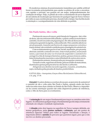 A U L A       Os modernos sistemas de posicionamento instantâneo por satélite artificial
          foram inventados principalmente para ajudar os pilotos de avião a encontrar,

 3        com rapidez e precisão, sua posição em um mapa, independentemente das
          condições do tempo. Hoje, os pilotos de avião e comandantes de navio dispõem
          de um sistema de localização que funciona em qualquer lugar da Terra e fornece
          por rádio as suas coordenadas precisas, durante todo o tempo. Isso facilita muito
          a orientação e o acompanhamento da rota definida na partida.




              São Paulo-Santos, ida e volta

                  Partiram de casa ao alvorecer, pela Estrada do Vergueiro. Até o Alto
              da Serra, não encontraram dificuldades, o piloto conhecia muito bem o
              caminho, lá estivera antes em piqueniques. Do Alto da Serra em diante
              começaria a grande incógnita, o desconhecido. Pelo caminho aberto no
              século passado, transitavam burros de carga e pequenos veículos a
              tração animal, não existindo condições para a passagem de automóveis.
                  Com os instrumentos que levavam, facões, machados, pá e picareta,
              abriram caminho cortando árvores, removendo pedras, arrancando
              raízes, e por mais de uma vez tiveram de suspender o automóvel e
              carregá-lo a fim de transpor barreiras: pedras, grossos troncos caídos,
              lama formada pelas nascentes e uma infinidade de outros atravancos.
                  Enfrentaram animais, foram picados por mosquitos venenosos.
                  Varando a noite, seguiram em frente, pela escuridão da mata densa,
              iluminados apenas pela precária luz dos faróis a carbureto.
                  Atingiram seu destino na noite seguinte, exaustos, arranhados,
              sujos, inchados pelas picadas de insetos, porém felizes.

              GATTAI, Zélia - Anarquistas, Graças a Deus. Rio de Janeiro: Editora Record,
              s/d, pág. 17-18.


              Atenção! A autora destaca a aventura de seu pai, ao percorrer de automóvel
          o caminho de ida e volta entre São Paulo e Santos, quando ainda não havia
          rodovias entre essas duas cidades no Estado de São Paulo. Observe a importân-
          cia da correta orientação quando não estão disponíveis pontos de referência,
          como o Alto da Serra para os aventureiros.



              A orientação de um mapa é fundamental para traçar os caminhos entre dois
          lugares. Ao utilizarmos qualquer mapa, é fundamental que ele esteja corretamente
          orientado em relação à realidade representada.

              A direção entre dois lugares na superfície da Terra é sempre definida, em
          termos geográficos, pelos pontos cardeais e colaterais, que são pontos de
          referência especiais válidos para todos os lugares. Encontrada a direção, é
          importante definir o sentido do percurso que queremos seguir, para que a rota
          nos leve ao destino procurado.
 