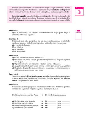 Existem várias maneiras de orientar um mapa e traçar caminhos. A mais                            A U L A


                                                                                                      3
simples é buscar os pontos de referência representados por símbolos cartográficos
e fazer coincidir a direção do mapa com a direção da realidade representada.

    Para a navegação quando não dispomos de pontos de referência ou eles são
            navegação,
de difícil observação, é importante dispor de instrumentos de orientação. Um
exemplo é a bússola que nos permite acompanhar corretamente a rota escolhida.
             bússola,




Exercício 1
   Qual a importância de orientar corretamente um mapa para traçar o
   caminho entre dois lugares?

Exercício 2
   Utilizando um atlas geográfico ou um mapa rodoviário de seu Estado,
   verifique quais os símbolos cartográficos utilizados para representar:
   a) a capital do Estado;
   b) as cidades;
   c) as rodovias;
   d) os aeroportos.

Exercício 3
   Qual das afirmativas abaixo está errada?
   a) O Norte é um ponto cardeal geralmente representado na parte superior
      dos mapas.
   b) O ponto colateral que fica entre o Sul e o Leste é o Sudeste.
   c) A agulha imantada da bússola aponta sempre para o Norte geográfico.
   d) Os pilotos de grandes aviões utilizam o sistema de posicionamento por
      satélite para acompanhar suas rotas.

Exercício 4
   Segundo o texto de Uma janela para o mundo diga qual a importância do
                                        mundo,
   Alto da Serra como elemento de orientação. Por que, a partir do Alto da
   Serra a viagem ficou mais difícil?
   Serra,

Exercício 5
   Utilizando um atlas geográfico ou um mapa rodoviário do Brasil, aponte o
   sentido das seguintes viagens, segundo o exemplo abaixo.


    Do Rio de Janeiro para São Paulo     ®     De nordeste para sudoeste


    a)   De Salvador para Aracaju        ®     De   ..................   para   ..................
    b)   De Natal para Fortaleza         ®     De   ..................   para   ..................
    c)   De Curitiba para Porto Alegre   ®     De   ..................   para   ..................
    d)   De Manaus para Belém            ®     De   ..................   para   ..................
 