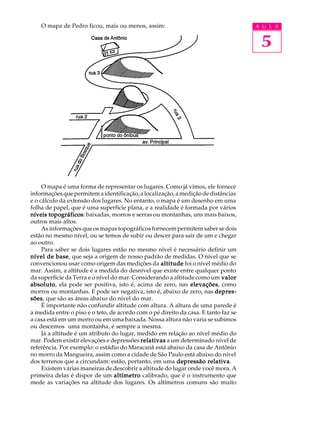 O mapa de Pedro ficou, mais ou menos, assim:                                     A U L A


                                                                                      5




     O mapa é uma forma de representar os lugares. Como já vimos, ele fornece
informações que permitem a identificação, a localização, a medição de distâncias
e o cálculo da extensão dos lugares. No entanto, o mapa é um desenho em uma
folha de papel, que é uma superfície plana, e a realidade é formada por vários
níveis topográficos baixadas, morros e serras ou montanhas, uns mais baixos,
        topográficos:
outros mais altos.
     As informações que os mapas topográficos fornecem permitem saber se dois
estão no mesmo nível, ou se temos de subir ou descer para sair de um e chegar
ao outro.
     Para saber se dois lugares estão no mesmo nível é necessário definir um
nível de base que seja a origem de nosso padrão de medidas. O nível que se
           base,
convencionou usar como origem das medições da altitude foi o nível médio do
mar. Assim, a altitude é a medida do desnível que existe entre qualquer ponto
da superfície da Terra e o nível do mar. Considerando a altitude como um valor
absoluto ela pode ser positiva, isto é, acima de zero, nas elevações como
absoluto,                                                      elevações,
morros ou montanhas. E pode ser negativa, isto é, abaixo de zero, nas depres-
sões,
sões que são as áreas abaixo do nível do mar.
     É importante não confundir altitude com altura. A altura de uma parede é
a medida entre o piso e o teto, de acordo com o pé direito da casa. E tanto faz se
a casa está em um morro ou em uma baixada. Nossa altura não varia se subimos
ou descemos uma montanha, é sempre a mesma.
     Já a altitude é um atributo do lugar, medido em relação ao nível médio do
mar. Podem existir elevações e depressões relativas a um determinado nível de
referência. Por exemplo: o estádio do Maracanã está abaixo da casa de Antônio
no morro da Mangueira, assim como a cidade de São Paulo está abaixo do nível
dos terrenos que a circundam: estão, portanto, em uma depressão relativa
                                                                      relativa.
     Existem várias maneiras de descobrir a altitude do lugar onde você mora. A
primeira delas é dispor de um altímetro calibrado, que é o instrumento que
mede as variações na altitude dos lugares. Os altímetros comuns são muito
 