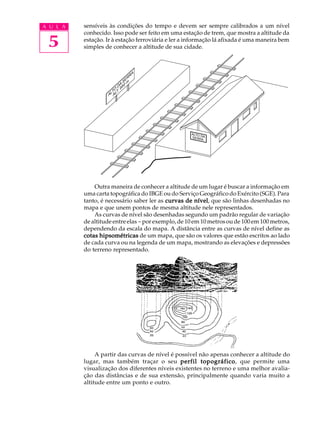 A U L A   sensíveis às condições do tempo e devem ser sempre calibrados a um nível
          conhecido. Isso pode ser feito em uma estação de trem, que mostra a altitude da

 5        estação. Ir à estação ferroviária e ler a informação lá afixada é uma maneira bem
          simples de conhecer a altitude de sua cidade.



                               A
                             RR
                           SEm
                        DA50
                      O .9
                    LT LT
                   A A




                                                    ALTO
                                                         D
                                                    SERR A
                                                         A




              Outra maneira de conhecer a altitude de um lugar é buscar a informação em
          uma carta topográfica do IBGE ou do Serviço Geográfico do Exército (SGE). Para
                                                       nível,
          tanto, é necessário saber ler as curvas de nível que são linhas desenhadas no
          mapa e que unem pontos de mesma altitude nele representados.
              As curvas de nível são desenhadas segundo um padrão regular de variação
          de altitude entre elas - por exemplo, de 10 em 10 metros ou de 100 em 100 metros,
          dependendo da escala do mapa. A distância entre as curvas de nível define as
          cotas hipsométricas de um mapa, que são os valores que estão escritos ao lado
          de cada curva ou na legenda de um mapa, mostrando as elevações e depressões
          do terreno representado.




               A partir das curvas de nível é possível não apenas conhecer a altitude do
          lugar, mas também traçar o seu perfil topográfico que permite uma
                                                        topográfico,
          visualização dos diferentes níveis existentes no terreno e uma melhor avalia-
          ção das distâncias e de sua extensão, principalmente quando varia muito a
          altitude entre um ponto e outro.
 