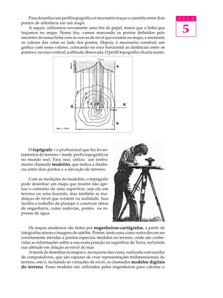Para desenhar um perfil topográfico é necessário traçar o caminho entre dois        A U L A


                                                                                         5
pontos de referência em um mapa.
    A seguir, utilizamos novamente uma tira de papel, maior que a linha que
traçamos no mapa. Nessa tira, vamos marcando os pontos definidos pelo
encontro de nossa linha com as curvas de nível que existem no mapa, e anotando
os valores das cotas ao lado dos pontos. Depois, é necessário construir um
gráfico com esses valores, colocando no eixo horizontal as distâncias entre os
pontos e, no eixo vertical, a altitude observada. O perfil topográfico ficaria assim:




     O topógrafo - o profissional que faz levan-
tamentos do terreno - mede perfis topográficos
no mundo real. Para isso, utiliza um instru-
mento chamado teodolito que indica a distân-
                 teodolito,
cia entre dois pontos e a elevação do terreno.

     Com as medições do teodolito, o topógrafo
pode desenhar um mapa que mostre não ape-
nas o contorno de uma superfície, seja ela um
terreno ou uma fazenda, mas também as mu-
danças de nível que existem na realidade. Isso
facilita o trabalho de planejar e construir obras
de engenharia, como rodovias, pontes ou re-
presas de água.


    Os mapas modernos são feitos por engenheiros-cartógrafos a partir de
                                           engenheiros-cartógrafos,
fotografias aéreas e imagens de satélite. Porém, tanto uma como outra devem ser
corretamente aferidas a pontos especiais medidos no terreno, onde são conhe-
cidas as informações sobre a sua exata posição na superfície da Terra, incluindo
sua altitude em relação ao nível do mar.
    A tarefa de desenhar os mapas é, na maioria das vezes, realizada com auxílio
de computadores, que são capazes de criar representações tridimensionais do
terreno, isto é, incluindo as variações de nível, os chamados modelos digitais
do terreno Esses modelos são utilizados pelos engenheiros para calcular o
    terreno.
 