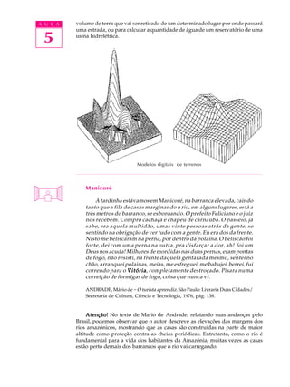A U L A   volume de terra que vai ser retirado de um determinado lugar por onde passará
          uma estrada, ou para calcular a quantidade de água de um reservatório de uma

 5        usina hidrelétrica.




                                    Modelos digitais de terrenos



              Manicoré

                  À tardinha estávamos em Manicoré, na barranca elevada, caindo
              tanto que a fila de casas marginando o rio, em alguns lugares, está a
              três metros do barranco, se esboroando. O prefeito Feliciano e o juiz
              nos recebem. Compro cachaça e chapéu de carnaúba. O passeio, já
              sabe, era aquela multidão, umas vinte pessoas atrás da gente, se
              sentindo na obrigação de ver tudo com a gente. Eu era dos da frente.
              Nisto me beliscaram na perna, por dentro da polaina. O beliscão foi
              forte, dei com uma perna na outra, pra disfarçar a dor, ah! foi um
              Deus nos acuda! Milhares de mordidas nas duas pernas, eram pontas
              de fogo, não resisti, na frente daquela gentarada mesmo, sentei no
              chão, arranquei polainas, meias, me esfreguei, me babujei, berrei, fui
              correndo para o Vitória completamente destroçado. Pisara numa
                                Vitória,
              correição de formigas de fogo, coisa que nunca vi.

              ANDRADE, Mário de - O turista aprendiz. São Paulo: Livraria Duas Cidades/
              Secretaria de Cultura, Ciência e Tecnologia, 1976, pág. 138.


               Atenção! No texto de Mario de Andrade, relatando suas andanças pelo
          Brasil, podemos observar que o autor descreve as elevações das margens dos
          rios amazônicos, mostrando que as casas são construídas na parte de maior
          altitude como proteção contra as cheias periódicas. Entretanto, como o rio é
          fundamental para a vida dos habitantes da Amazônia, muitas vezes as casas
          estão perto demais dos barrancos que o rio vai carregando.
 