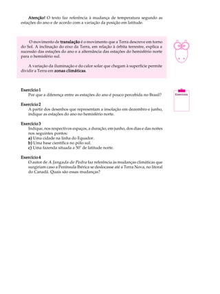 Atenção! O texto faz referência à mudança de temperatura segundo as            A U L A


                                                                                    9
estações do ano e de acordo com a variação da posição em latitude.



    O movimento de translação é o movimento que a Terra descreve em torno
do Sol. A inclinação do eixo da Terra, em relação à órbita terrestre, explica a
sucessão das estações do ano e a alternância das estações do hemisfério norte
para o hemisfério sul.

    A variação da iluminação e do calor solar que chegam à superfície permite
dividir a Terra em zonas climáticas
                         climáticas.



Exercício 1
   Por que a diferença entre as estações do ano é pouco percebida no Brasil?

Exercício 2
   A partir dos desenhos que representam a insolação em dezembro e junho,
   indique as estações do ano no hemisfério norte.

Exercício 3
   Indique, nos respectivos espaços, a duração, em junho, dos dias e das noites
   nos seguintes pontos:
   a) Uma cidade na linha do Equador.
   b) Uma base científica no pólo sul.
   c) Uma fazenda situada a 50° de latitude norte.

Exercício 4
   O autor de A Jangada de Pedra faz referência às mudanças climáticas que
   surgiriam caso a Península Ibérica se deslocasse até a Terra Nova, no litoral
   do Canadá. Quais são essas mudanças?
 