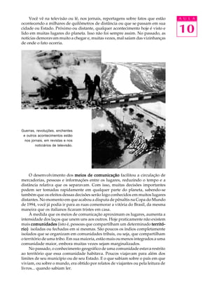 Você vê na televisão ou lê, nos jornais, reportagens sobre fatos que estão     A U L A


                                                                                   10
ocontecendo a milhares de quilômetros de distância ou que se passam em sua
cidade ou Estado. Próximo ou distante, qualquer acontecimento hoje é visto e
lido em muitas lugares do planeta. Isso não foi sempre assim. No passado, as
notícias demoravam muito a chegar e, muitas vezes, mal saíam das vizinhanças
de onde o fato ocorria.




Guerras, revoluções, enchentes
 e outros acontecimentos estão
  nos jornais, em revistas e nos
         noticiários de televisão.




     O desenvolvimento dos meios de comunicação facilitou a circulação de
mercadorias, pessoas e informações entre os lugares, reduzindo o tempo e a
distância relativa que os separavam. Com isso, muitas decisões importantes
podem ser tomadas rapidamente em qualquer parte do planeta, sabendo-se
também que os efeitos dessas decisões serão logo conhecidos em muitos lugares
distantes. No momento em que acabou a disputa de pênaltis na Copa do Mundo
de 1994, você já podia ir para as ruas comemorar a vitória do Brasil, da mesma
maneira que os italianos ficaram tristes em casa.
     À medida que os meios de comunicação aproximam os lugares, aumenta a
intensidade dos laços que unem uns aos outros. Hoje praticamente não existem
mais comunidades (isto é, pessoas que compartilham um determinado territó-
rio) isoladas ou fechadas em si mesmas. São poucos os índios completamente
isolados que se organizam em comunidades tribais, ou seja, que compartilham
o território de uma tribo. Em sua maioria, estão mais ou menos integrados a uma
comunidade maior, embora muitas vezes sejam marginalizados.
     No passado, o conhecimento geográfico de uma comunidade estava restrito
ao território que essa comunidade habitava. Poucos viajavam para além dos
limites de seu município ou de seu Estado. E o que sabiam sobre o país em que
viviam, ou sobre o mundo, era obtido por relatos de viajantes ou pela leitura de
livros... quando sabiam ler.
 