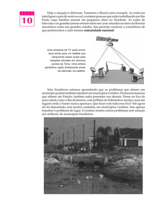 A U L A       Hoje a situação é diferente. Tomemos o Brasil como exemplo. As rodovias
          interligam o país de norte ao sul, e existem pessoas que estão trabalhando em São

10        Paulo cujas famílias moram em pequenos sítios no Nordeste. As redes de
          televisão e os grandes jornais entram tanto em casas situadas no meio da floresta
          amazônica como nas grandes cidades. Isso permite construir a consciência de
          que pertencemos a uma mesma comunidade nacional  nacional.




              Uma emissora de TV pode enviar
               seus sinais para um satélite que
                 retransmite esses sinais para
                estações situadas em diversos
                 pontos da Terra. Uma antena
            parabólica capta diretamente sinais
                       de televisão via satélite.




               Nós, brasileiros estamos aprendendo que os problemas que afetam um
          município podem também interferir em municípios vizinhos. Da mesma maneira
          que afetam um Estado, também estão presentes nos demais. Pense no lixo de
          uma cidade como o Rio de Janeiro, com milhões de habitantes e muitas casas em
          lugares onde o lixeiro nunca apareceu. Que fazer com todo esse lixo? Até agora
          ele foi depositado, sem muitos cuidados, em municípios vizinhos. Isso apenas
          transfere o problema de lugar. E existem muitos outros problemas sem solução
          nos milhares de municípios brasileiros.
 