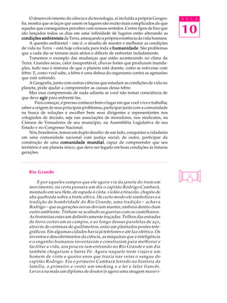 O desenvolvimento da ciência e da tecnologia, aí incluída a própria Geogra-    A U L A


                                                                                    10
fia, mostra que os laços que unem os lugares são muito mais complicados do que
aqueles que conseguimos perceber com nossos sentidos. Certos tipos de lixo que
são lançados todos os dias em uma infinidade de lugares estão alterando as
condições ambientais da Terra, ameaçando a própria existência da vida humana.
     A questão ambiental - isto é, o desafio de manter e melhorar as condições
de vida na Terra - está hoje colocada para toda a humanidade São problemas
                                                   humanidade.
que a cada dia se tornam mais sérios e difíceis de enfrentar isoladamente.
     Tomemos o exemplo das mudanças que estão acontecendo no clima da
Terra. Grandes secas, calor insuportável, chuvas fortes que produzem inunda-
ções, tudo isso é sintoma de que o planeta está doente, como se estivesse com
febre. E, como você sabe, a febre é uma defesa do organismo contra as agressões
que está sofrendo.
     A Geografia, junto com outras ciências que estudam as condições de vida no
planeta, pode ajudar a compreender as causas dessa febre.
     Mas essa compreensão de nada adianta se você não tomar consciência de
que deve agir para enfrentá-las.
        Para começar, é preciso conhecer bem o lugar em que você vive e trabalha;
saber a origem de seus principais problemas, participar junto com a comunidade
na busca de soluções e escolher bem seus dirigentes e representantes nos
colegiados de decisão, seja nas associações de moradores, nos sindicatos, na
Câmara de Vereadores de seu município, na Assembléia Legislativa de seu
Estado e no Congresso Nacional.
     Nós, brasileiros, temos um duplo desafio: de um lado, conquistar a cidadania
em uma comunidade nacional com justiça social; de outro, participar da
                                     mundial,
construção de uma comunidade mundial capaz de compreender que seu
território é um planeta único, que deve ser legado em boas condições às futuras
gerações.



    Rio Grande

        E por aqueles campos que ele agora via da janela do trem em
    movimento, na certa passara um dia o capitão Rodrigo Cambará,
    montado em seu flete, de espada à cinta, violão a tiracolo, chapéu de
    aba quebrada sobre a fonte altiva. De certo modo ele simbolizava a
    tradição de hombridade do Rio Grande, uma tradição - achava
    Rodrigo - que as gerações novas deviam manter, embora dentro dum
    outro ambiente. Tinham-se acabado as guerras com os castelhanos.
    As fronteiras estavam definitivamente traçadas. Trilhos das estradas
    de ferro cortavam os campos, e ao longo dessas paralelas de aço,
    através de centenas de quilômetros, estavam plantados postes tele-
    gráficos. Em algumas cidades havia já telefones e até luz elétrica. Os
    inventos e descobrimentos da ciência, as máquinas que a inteligência
    e o engenho humanos inventaram e construíam para melhorar e
    facilitar a vida, aos poucos iam entrando no Rio Grande e um dia
    também chegariam a Santa Fé. Agora naquele trem viajava um
    homem de vinte e quatro anos que trazia nas veias o sangue do
    capitão Rodrigo. Era o primeiro Cambará letrado na história da
    família, o primeiro a vestir um smoking e a ler e falar francês.
    Levava na mala um diploma de doutor (e agora uma imagem maravi-
 
