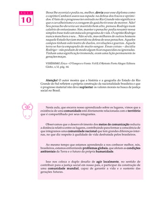 A U L A       lhosa lhe ocorria) e podia ou, melhor, devia usar esse diploma como
              o capitão Cambará usara sua espada: na defesa dos fracos e oprimi-
10            dos. O fato de o progresso ter entrado no Rio Grande não significava
              que o cavalheirismo e a coragem do gaúcho tivesse de morrer. Não!
              Seu penacho deveria ser mantido bem alto, pensou Rodrigo num
              calafrio de entusiasmo. Sim, manter o penacho podia resumir nessa
              simples frase todo um másculo programa de vida. O capitão Rodrigo
              nunca manchara o seu... Não só ele, mas milhares de outros homens
              naquele Estado haviam morrido na defesa de seus penachos. Aqueles
              campos tinham sido teatro de duelos, revoluções e guerras. Aquela
              terra se havia empapado de muito sangue. Essas coisas - decidiu
              Rodrigo - não podiam de modo algum ficar esquecidas ou ignoradas.
              Tinham uma significação tremenda, eram uma lição permanente às
              gerações moças.

              VERÍSSIMO, Érico - O Tempo e o Vento. Vol II, O Retrato. Porto Alegre: Editora
              Globo, s/d, pág. 64.




              Atenção! O autor mostra que a história e a geografia do Estado do Rio
          Grande do Sul refletem a própria construção da nacionalidade brasileira e que
          o progresso material não deve suplantar os valores morais na busca de justiça
          social no Brasil.




              Nesta aula, que encerra nosso aprendizado sobre os lugares, vimos que a
          existência de uma comunidade está diretamente relacionada com o território
          que é compartilhado por seus integrantes.


              Observamos que o desenvolvimento dos meios de comunicação reduziu
          a distância relativa entre os lugares, contribuindo para formar a consciência de
          que integramos uma comunidade nacional que tem grandes diferenças inter-
          nas, no que diz respeito à qualidade de vida desfrutada pelos brasileiros.


              Ao mesmo tempo que estamos aprendendo a nos conhecer melhor, nós,
          brasileiros, estamos enfrentando problemas globais que afetam as condições
                                                     globais,
          ambientais da Terra e o futuro da própria humanidade
                                                    humanidade.


              Isso nos coloca o duplo desafio de agir localmente no sentido de
                                                           localmente,
          contribuir para a justiça social em nosso país, e participar da construção de
          uma comunidade mundial capaz de garantir a vida e o sustento das
                              mundial,
          gerações futuras.
 