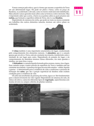 Vamos começar pelo relevo, que é a forma que assume a superfície da Terra     A U L A


                                                                                  11
em um determinado lugar. Ele pode ser plano e baixo, como na praça da
Bandeira, ou acidentado e elevado, como no morro onde José está trabalhando.
Mais adiante vamos aprender mais sobre como se formou o relevo terrestre. Mas
é importante saber que a areia, o barro ou as pedras sobre as quais pisamos são
rochas, que formam a superfície sólida da Terra, isto é a sua litosfera.
    Dependendo da natureza da rocha, que pode ser mais ou menos resistente
aos trabalhos dos outros elementos naturais, teremos um relevo plano ou
acidentado.




    O clima também é uma importante característica do lugar, condicionada
                                                    atmosfera,
pelo comportamento dos elementos naturais. A atmosfera que é a camada
gasosa que envolve a Terra, está em constante movimento, transferindo calor e
umidade de um lugar para outro. Dependendo da posição do lugar e do
comportamento da atmosfera teremos climas diferentes, ora mais quentes e
úmidos, ora mais frios e secos.
    A hidrosfera é a camada líquida formada pelos oceanos, mares, rios e lagos.
Essa camada ocupa a maior parcela da superfície da Terra e também está em
constante movimento. A presença da água em seus três estados - sólido, líquido
e gasoso - é determinante para a existência de vida e condiciona o processo de
formação dos solos que são a porção superficial da litosfera onde existem
                solos,
condições para a existência de vida.
    Os solos são resultantes da presença de rochas, água e ar. São fundamentais
para o desenvolvimento da vida vegetal. Dependendo da natureza do solo, do
clima e do relevo, vamos ter diferentes tipos de vegetação sejam florestas com
                                                 vegetação,
muitas árvores ou campos cobertos de plantas rasteiras.
 