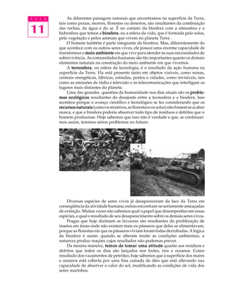 A U L A        As diferentes paisagens naturais que encontramos na superfície da Terra,
          tais como praias, morros, florestas ou desertos, são resultantes da combinação

11        das rochas, da água e do ar. É no contato da litosfera com a atmosfera e a
          hidrosfera que temos a biosfera ou a esfera da vida, que é formada pelo solos,
                                  biosfera,
          pela vegetação e pelos animais que vivem no planeta Terra .
               O homem também é parte integrante da biosfera. Mas, diferentemente do
          que acontece com os outros seres vivos, ele possui uma enorme capacidade de
          transformar o meio ambiente em que vive para atender às suas necessidades de
          sobrevivência. As comunidades humanas são tão importantes quanto os demais
          elementos naturais na construção do meio ambiente em que vivemos.
               A tecnosfera ou esfera da tecnologia, é o resultado da ação humana na
                 tecnosfera,
          superfície da Terra. Ela está presente tanto em objetos visíveis, como minas,
          centrais energéticas, fábricas, estradas, portos e cidades, como invisíveis, tais
          como as emissões de rádio e televisão e as telecomunicações que interligam os
          lugares mais distantes do planeta.
               Uma das grandes questões da humanidade nos dias atuais são os proble-
          mas ecológicos resultantes do desajuste entre a tecnosfera e a biosfera. Isso
          acontece porque o avanço científico e tecnológico se fez considerando que os
          recursos naturais (como os minérios, as florestas e os solos) não fossem se acabar
          nunca, e que a biosfera poderia absorver todo tipo de resíduos e detritos que o
          homem produzisse. Hoje sabemos que isso não é verdade e que, se continuar-
          mos assim, teremos sérios problemas no futuro.




              Diversas espécies de seres vivos já desapareceram da face da Terra em
          conseqüência da atividade humana; outras encontram-se seriamente ameaçadas
          de extinção. Muitas vezes não sabemos qual o papel que desempenhavam essas
          espécies, e qual o resultado de seu desaparecimento sobre os demais seres vivos.
              Pragas que hoje dizimam as lavouras são resultantes da proliferação de
          insetos em áreas onde não existem mais os pássaros que deles se alimentavam,
          porque as florestas em que os pássaros viviam foram todas derrubadas. A lógica
          da biosfera é assim: quando se alteram muito as condições ambientais, a
          natureza produz reações cujos resultados não podemos prever.
              Da mesma maneira, temos de tomar uma atitude quanto aos resíduos e
          detritos que todos os dias são lançados nos lixões, rios e oceanos. Como
          resultado dos vazamentos de petróleo, hoje sabemos que a superfície dos mares
          e oceanos está coberta por uma fina camada de óleo que está alterando sua
          capacidade de absorver o calor do sol, modificando as condições de vida dos
          seres marinhos.
 