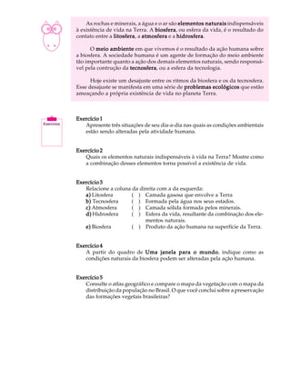 A U L A       As rochas e minerais, a água e o ar são elementos naturais indispensáveis
          à existência de vida na Terra. A biosfera ou esfera da vida, é o resultado do
                                           biosfera,

11        contato entre a litosfera a atmosfera e a hidrosfera
                          litosfera,                 hidrosfera.

                O meio ambiente em que vivemos é o resultado da ação humana sobre
          a biosfera. A sociedade humana é um agente de formação do meio ambiente
          tão importante quanto a ação dos demais elementos naturais, sendo responsá-
          vel pela contrução da tecnosfera ou a esfera da tecnologia.
                                tecnosfera,

                Hoje existe um desajuste entre os ritmos da biosfera e os da tecnosfera.
          Esse desajuste se manifesta em uma série de problemas ecológicos que estão
          ameaçando a própria existência de vida no planeta Terra.



          Exercício 1
             Apresente três situações de seu dia-a-dia nas quais as condições ambientais
             estão sendo alteradas pela atividade humana.


          Exercício 2
             Quais os elementos naturais indispensáveis à vida na Terra? Mostre como
             a combinação desses elementos torna possível a existência de vida.


          Exercício 3
             Relacione a coluna da direita com a da esquerda:
             a) Litosfera       ( ) Camada gasosa que envolve a Terra
             b) Tecnosfera      ( ) Formada pela água nos seus estados.
             c) Atmosfera       ( ) Camada sólida formada pelos minerais.
             d) Hidrosfera      ( ) Esfera da vida, resultante da combinação dos ele-
                                     mentos naturais.
             e) Biosfera        ( ) Produto da ação humana na superfície da Terra.


          Exercício 4
             A partir do quadro de Uma janela para o mundo indique como as
                                                            mundo,
             condições naturais da biosfera podem ser alteradas pela ação humana.


          Exercício 5
             Consulte o atlas geográfico e compare o mapa da vegetação com o mapa da
             distribuição da população no Brasil. O que você conclui sobre a preservação
             das formações vegetais brasileiras?
 
