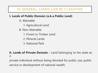 IN GENERAL, LANDS CAN BE CLASSIFIED
I. Lands of Public Domain (a.k.a Public Land)
A. Alienable
1. Agricultural Land
B. Non-Alienable
1. Forest or Timber Land
2. Mineral Lands
3. National Park
II. Lands of Private Domain – Land belonging to the state as
a
private individual without being devoted for public use, public
service or development of national wealth.
 