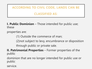 ACCORDING TO CIVIL CODE, LANDS CAN BE
CLASSIFIED AS:
I. Public Dominion – Those intended for public use;
these
properties are:
(1) Outside the commerce of man;
(2)not subject to levy, encumbrance or disposition
through public or private sale.
II. Patrimonial Properties – Former properties of the
public
dominion that are no longer intended for public use or
public
service.
 