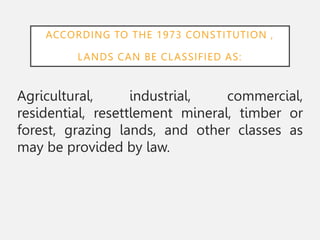 ACCORDING TO THE 1973 CONSTITUTION ,
LANDS CAN BE CLASSIFIED AS:
Agricultural, industrial, commercial,
residential, resettlement mineral, timber or
forest, grazing lands, and other classes as
may be provided by law.
 