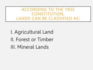 ACCORDING TO THE 1935
CONSTITUTION,
LANDS CAN BE CLASSIFIED AS:
I. Agricultural Land
II. Forest or Timber
III. Mineral Lands
 