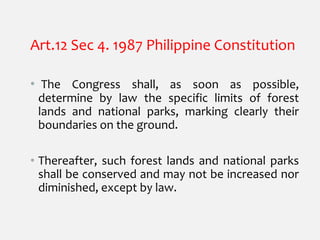 Art.12 Sec 4. 1987 Philippine Constitution
• The Congress shall, as soon as possible,
determine by law the specific limits of forest
lands and national parks, marking clearly their
boundaries on the ground.
• Thereafter, such forest lands and national parks
shall be conserved and may not be increased nor
diminished, except by law.
 