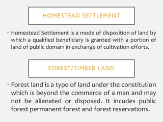 • Homestead Settlement is a mode of disposition of land by
which a qualified beneficiary is granted with a portion of
land of public domain in exchange of cultivation efforts.
• Forest land is a type of land under the constitution
which is beyond the commerce of a man and may
not be alienated or disposed. It incudes public
forest permanent forest and forest reservations.
HOMESTEAD SETTLEMENT
FOREST/TIMBER LAND
 