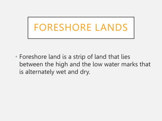 FORESHORE LANDS
• Foreshore land is a strip of land that lies
between the high and the low water marks that
is alternately wet and dry.
 