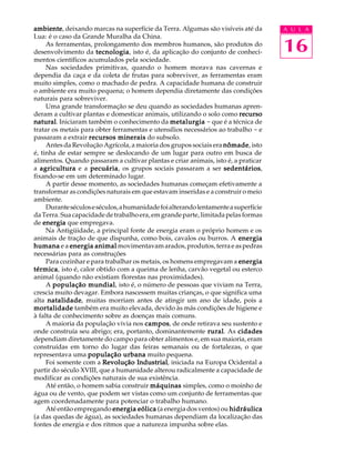 ambiente deixando marcas na superfície da Terra. Algumas são visíveis até da
ambiente,                                                                            A U L A


                                                                                     16
Lua: é o caso da Grande Muralha da China.
     As ferramentas, prolongamento dos membros humanos, são produtos do
desenvolvimento da tecnologia isto é, da aplicação do conjunto de conheci-
                       tecnologia,
mentos científicos acumulados pela sociedade.
     Nas sociedades primitivas, quando o homem morava nas cavernas e
dependia da caça e da coleta de frutas para sobreviver, as ferramentas eram
muito simples, como o machado de pedra. A capacidade humana de construir
o ambiente era muito pequena; o homem dependia diretamente das condições
naturais para sobreviver.
     Uma grande transformação se deu quando as sociedades humanas apren-
deram a cultivar plantas e domesticar animais, utilizando o solo como recurso
natural Iniciaram também o conhecimento da metalurgia - que é a técnica de
natural.
tratar os metais para obter ferramentas e utensílios necessários ao trabalho - e
passaram a extrair recursos minerais do subsolo.
     Antes da Revolução Agrícola, a maioria dos grupos sociais era nômade isto
                                                                    nômade,
é, tinha de estar sempre se deslocando de um lugar para outro em busca de
alimentos. Quando passaram a cultivar plantas e criar animais, isto é, a praticar
a agricultura e a pecuária os grupos sociais passaram a ser sedentários
                     pecuária,                                      sedentários,
fixando-se em um determinado lugar.
     A partir desse momento, as sociedades humanas começam efetivamente a
transformar as condições naturais em que estavam inseridas e a construir o meio
ambiente.
     Durante séculos e séculos, a humanidade foi alterando lentamente a superfície
da Terra. Sua capacidade de trabalho era, em grande parte, limitada pelas formas
de energia que empregava.
     Na Antigüidade, a principal fonte de energia eram o próprio homem e os
animais de tração de que dispunha, como bois, cavalos ou burros. A energia
humana e a energia animal movimentavam arados, produtos, terra e as pedras
necessárias para as construções
     Para cozinhar e para trabalhar os metais, os homens empregavam a energia
térmica isto é, calor obtido com a queima de lenha, carvão vegetal ou esterco
térmica,
animal (quando não existiam florestas nas proximidades).
     A população mundial isto é, o número de pessoas que viviam na Terra,
                    mundial,
crescia muito devagar. Embora nascessem muitas crianças, o que significa uma
alta natalidade muitas morriam antes de atingir um ano de idade, pois a
      natalidade,
mortalidade também era muito elevada, devido às más condições de higiene e
à falta de conhecimento sobre as doenças mais comuns.
     A maioria da população vivia nos campos de onde retirava seu sustento e
                                        campos,
onde construía seu abrigo; era, portanto, dominantemente rural As cidades
                                                               rural.
dependiam diretamente do campo para obter alimentos e, em sua maioria, eram
construídas em torno do lugar das feiras semanais ou de fortalezas, o que
representava uma população urbana muito pequena.
     Foi somente com a Revolução Industrial iniciada na Europa Ocidental a
                                     Industrial,
partir do século XVIII, que a humanidade alterou radicalmente a capacidade de
modificar as condições naturais de sua existência.
     Até então, o homem sabia construir máquinas simples, como o moinho de
água ou de vento, que podem ser vistas como um conjunto de ferramentas que
agem coordenadamente para potenciar o trabalho humano.
     Até então empregando energia eólica (a energia dos ventos) ou hidráulica
(a das quedas de água), as sociedades humanas dependiam da localização das
fontes de energia e dos ritmos que a natureza impunha sobre elas.
 