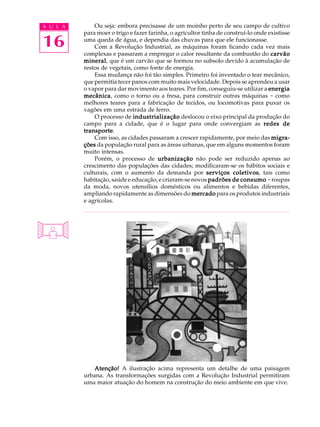 A U L A       Ou seja: embora precisasse de um moinho perto de seu campo de cultivo
          para moer o trigo e fazer farinha, o agricultor tinha de construí-lo onde existisse

16        uma queda de água, e dependia das chuvas para que ele funcionasse.
              Com a Revolução Industrial, as máquinas foram ficando cada vez mais
          complexas e passaram a empregar o calor resultante da combustão do carvão
          mineral que é um carvão que se formou no subsolo devido à acumulação de
          mineral,
          restos de vegetais, como fonte de energia.
              Essa mudança não foi tão simples. Primeiro foi inventado o tear mecânico,
          que permitia tecer panos com muito mais velocidade. Depois se aprendeu a usar
          o vapor para dar movimento aos teares. Por fim, conseguiu-se utilizar a energia
          mecânica como o torno ou a fresa, para construir outras máquinas - como
          mecânica,
          melhores teares para a fabricação de tecidos, ou locomotivas para puxar os
          vagões em uma estrada de ferro.
              O processo de industrialização deslocou o eixo principal da produção do
          campo para a cidade, que é o lugar para onde convergiam as redes de
          transporte.
          transporte
              Com isso, as cidades passaram a crescer rapidamente, por meio das migra-
          ções da população rural para as áreas urbanas, que em alguns momentos foram
          muito intensas.
              Porém, o processo de urbanização não pode ser reduzido apenas ao
          crescimento das populações das cidades; modificaram-se os hábitos sociais e
          culturais, com o aumento da demanda por serviços coletivos tais como
                                                                      coletivos,
          habitação, saúde e educação, e criaram-se novos padrões de consumo - roupas
          da moda, novos utensílios domésticos ou alimentos e bebidas diferentes,
          ampliando rapidamente as dimensões do mercado para os produtos industriais
          e agrícolas.




             Atenção! A ilustração acima representa um detalhe de uma paisagem
          urbana. As transformações surgidas com a Revolução Industrial permitiram
          uma maior atuação do homem na construção do meio ambiente em que vive.
 