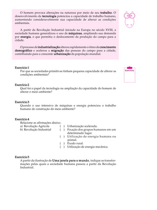 O homem provoca alterações na natureza por meio de seu trabalho O
                                                              trabalho.         A U L A


                                                                                16
desenvolvimento da tecnologia potenciou a capacidade de trabalho humano,
aumentando consideravelmente sua capacidade de alterar as condições
ambientais.

    A partir da Revolução Industrial iniciada na Europa no século XVIII, a
sociedade humana generalizou o uso de máquinas ampliando sua demanda
                                        máquinas,
por energia o que permitiu o deslocamento da produção do campo para a
    energia,
cidade.

    O processo de industrialização alterou rapidamente o ritmo de crescimento
demográfico e acelerou a migração das pessoas do campo para a cidade,
contribuindo para a crescente urbanização da população mundial.



Exercício 1
   Por que as sociedades primitivas tinham pequena capacidade de alterar as
   condições ambientais?


Exercício 2
   Qual foi o papel da tecnologia na ampliação da capacidade do homem de
   alterar o meio ambiente?


Exercício 3
   Quando o uso intensivo de máquinas e energia potenciou o trabalho
   humano de construção do meio ambiente?


Exercício 4
   Relacione as afirmações abaixo.
   a) Revolução Agrícola         ( ) Urbanização acelerada.
   b) Revolução Industrial       ( ) Fixação dos grupos humanos em um
                                     determinado lugar.
                                 ( ) Utilização de energia humana ou
                                     animal.
                                 ( ) Êxodo rural.
                                 ( ) Utilização de energia mecânica.


Exercício 5
   A partir da ilustração de Uma janela para o mundo indique as transfor-
                                               mundo,
   mações pelas quais a sociedade humana passou a partir da Revolução
   Industrial.
 