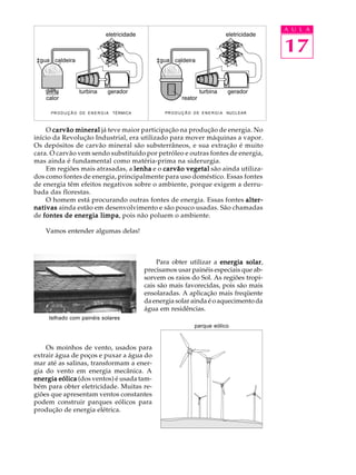 A U L A
                                    eletricidade                                             eletricidade

                                                                                                            17
‡gua caldeira                                          ‡gua caldeira




                     turbina         gerador                                 turbina         gerador
    calor                                                          reator

      PR O D U Ç Ã O D E E N E R G I A   TÉRMICA          PR O D U Ç Ã O D E E N E R G I A   NUCLEAR



    O carvão mineral já teve maior participação na produção de energia. No
início da Revolução Industrial, era utilizado para mover máquinas a vapor.
Os depósitos de carvão mineral são substerrâneos, e sua extração é muito
cara. O carvão vem sendo substituído por petróleo e outras fontes de energia,
mas ainda é fundamental como matéria-prima na siderurgia.
    Em regiões mais atrasadas, a lenha e o carvão vegetal são ainda utiliza-
dos como fontes de energia, principalmente para uso doméstico. Essas fontes
de energia têm efeitos negativos sobre o ambiente, porque exigem a derru-
bada das florestas.
    O homem está procurando outras fontes de energia. Essas fontes alter-
nativas ainda estão em desenvolvimento e são pouco usadas. São chamadas
de fontes de energia limpa pois não poluem o ambiente.
                      limpa,

    Vamos entender algumas delas!



                                                       Para obter utilizar a energia solar
                                                                                      solar,
                                                   precisamos usar painéis especiais que ab-
                                                   sorvem os raios do Sol. As regiões tropi-
                                                   cais são mais favorecidas, pois são mais
                                                   ensolaradas. A aplicação mais freqüente
                                                   da energia solar ainda é o aquecimento da
                                                   água em residências.
     telhado com painéis solares
                                                                          parque eólico



    Os moinhos de vento, usados para
extrair água de poços e puxar a água do
mar até as salinas, transformam a ener-
gia do vento em energia mecânica. A
energia eólica (dos ventos) é usada tam-
bém para obter eletricidade. Muitas re-
giões que apresentam ventos constantes
podem construir parques eólicos para
produção de energia elétrica.
 