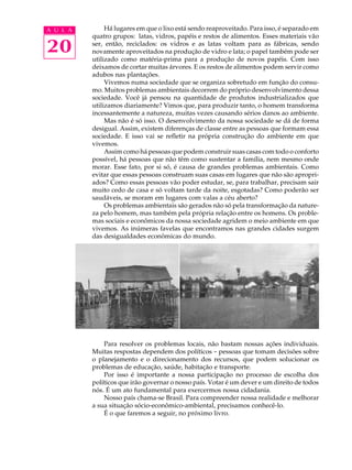 A U L A        Há lugares em que o lixo está sendo reaproveitado. Para isso, é separado em
          quatro grupos: latas, vidros, papéis e restos de alimentos. Esses materiais vão

20        ser, então, reciclados: os vidros e as latas voltam para as fábricas, sendo
          novamente aproveitados na produção de vidro e lata; o papel também pode ser
          utilizado como matéria-prima para a produção de novos papéis. Com isso
          deixamos de cortar muitas árvores. E os restos de alimentos podem servir como
          adubos nas plantações.
               Vivemos numa sociedade que se organiza sobretudo em função do consu-
          mo. Muitos problemas ambientais decorrem do próprio desenvolvimento dessa
          sociedade. Você já pensou na quantidade de produtos industrializados que
          utilizamos diariamente? Vimos que, para produzir tanto, o homem transforma
          incessantemente a natureza, muitas vezes causando sérios danos ao ambiente.
               Mas não é só isso. O desenvolvimento da nossa sociedade se dá de forma
          desigual. Assim, existem diferenças de classe entre as pessoas que formam essa
          sociedade. E isso vai se refletir na própria construção do ambiente em que
          vivemos.
               Assim como há pessoas que podem construir suas casas com todo o conforto
          possível, há pessoas que não têm como sustentar a família, nem mesmo onde
          morar. Esse fato, por si só, é causa de grandes problemas ambientais. Como
          evitar que essas pessoas construam suas casas em lugares que não são apropri-
          ados? Como essas pessoas vão poder estudar, se, para trabalhar, precisam sair
          muito cedo de casa e só voltam tarde da noite, esgotadas? Como poderão ser
          saudáveis, se moram em lugares com valas a céu aberto?
               Os problemas ambientais são gerados não só pela transformação da nature-
          za pelo homem, mas também pela própria relação entre os homens. Os proble-
          mas sociais e econômicos da nossa sociedade agridem o meio ambiente em que
          vivemos. As inúmeras favelas que encontramos nas grandes cidades surgem
          das desigualdades econômicas do mundo.




              Para resolver os problemas locais, não bastam nossas ações individuais.
          Muitas respostas dependem dos políticos - pessoas que tomam decisões sobre
          o planejamento e o direcionamento dos recursos, que podem solucionar os
          problemas de educação, saúde, habitação e transporte.
              Por isso é importante a nossa participação no processo de escolha dos
          políticos que irão governar o nosso país. Votar é um dever e um direito de todos
          nós. É um ato fundamental para exercermos nossa cidadania.
              Nosso país chama-se Brasil. Para compreender nossa realidade e melhorar
          a sua situação sócio-econômico-ambiental, precisamos conhecê-lo.
              É o que faremos a seguir, no próximo livro.
 