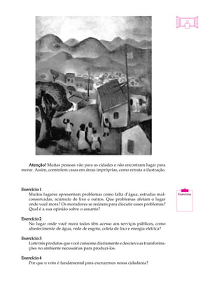 A U L A


                                                                                20




   Atenção! Muitas pessoas vão para as cidades e não encontram lugar para
morar. Assim, constróem casas em áreas impróprias, como retrata a ilustração.



Exercício 1
   Muitos lugares apresentam problemas como falta d’água, estradas mal-
   conservadas, acúmulo de lixo e outros. Que problemas afetam o lugar
   onde você mora? Os moradores se reúnem para discutir esses problemas?
   Qual é a sua opinião sobre o assunto?

Exercício 2
   No lugar onde você mora todos têm acesso aos serviços públicos, como
   abastecimento de água, rede de esgoto, coleta de lixo e energia elétrica?

Exercício 3
   Liste três produtos que você consome diariamente e descreva as transforma-
   ções no ambiente necessárias para produzi-los.

Exercício 4
   Por que o voto é fundamental para exercermos nossa cidadania?
 