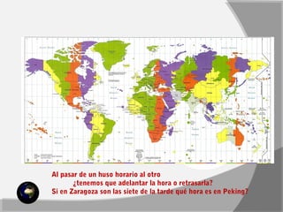 Al pasar de un huso horario al otro 
¿tenemos que adelantar la hora o retrasarla? 
Si en Zaragoza son las siete de la tarde qué hora es en Peking? 
 
