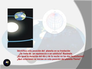 Identifica esta posición del planeta en su traslación 
¿Se trata de un equinoccio o un solsticio? Razónalo 
¿Es igual la duración del día y de la noche en los dos hemisferios? 
¿Qué estaciones se inician en esta posición del planeta Tierra? 
 