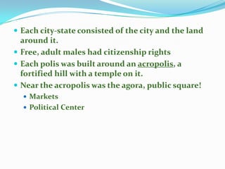  Each city-state consisted of the city and the land

around it.
 Free, adult males had citizenship rights
 Each polis was built around an acropolis, a
fortified hill with a temple on it.
 Near the acropolis was the agora, public square!
 Markets
 Political Center

 