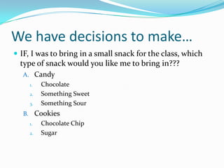 We have decisions to make…
 IF, I was to bring in a small snack for the class, which

type of snack would you like me to bring in???
A. Candy
1.
2.
3.

Chocolate
Something Sweet
Something Sour

B. Cookies
1.
2.

Chocolate Chip
Sugar

 