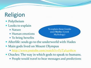 Religion
 Polytheism
 Looks to explain
To explain these Greeks
 Nature
used Myths (Greek
 Human emotions
Mythology)
 To bring benefits
 Afterlife: souls go to the underworld with Hades
 Main gods lived on Mount Olympus
 http://www.youtube.com/watch?v=FyT3A4vi6cw
 Oracles: The way in which gods to speak to humans.
 People would travel to hear messages and predictions

 