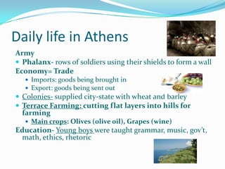 Daily life in Athens
Army
 Phalanx- rows of soldiers using their shields to form a wall
Economy= Trade
 Imports: goods being brought in
 Export: goods being sent out

 Colonies- supplied city-state with wheat and barley
 Terrace Farming: cutting flat layers into hills for

farming

 Main crops: Olives (olive oil), Grapes (wine)

Education- Young boys were taught grammar, music, gov’t,
math, ethics, rhetoric

 