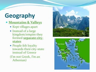 Geography
 Mountains & Valleys
 Kept villages apart
 Instead of a large
kingdom/empire they
formed separate citystates
 People felt loyalty
towards their city-state
instead of Greece
(I’m not Greek, I’m an
Athenian)

 