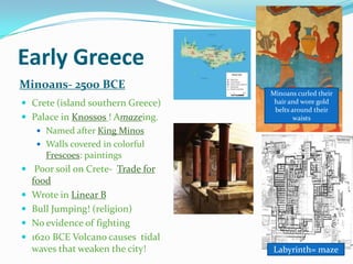 Early Greece
Minoans- 2500 BCE
 Crete (island southern Greece)
 Palace in Knossos ! Amazeing.
 Named after King Minos
 Walls covered in colorful
Frescoes: paintings

Minoans curled their
hair and wore gold
belts around their
waists

 Poor soil on Crete- Trade for






food
Wrote in Linear B
Bull Jumping! (religion)
No evidence of fighting
1620 BCE Volcano causes tidal
waves that weaken the city!

Labyrinth= maze

 