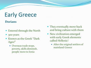 Early Greece
Dorians
 They eventually move back
 Entered through the North
 300 years

 Known as the Greek “Dark

Ages!”
 Overseas trade stops,

poverty, skills diminish,
people move to Ionia

and bring culture with them
 New civilization emerged
with early Greek elements
called Hellenic!
 After the original settlers of

mainland Greece

 