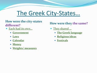 The Greek City-States…
How were the city-states
different?
 Each had its own…
 Government
 Laws
 Calendar
 Money
 Weights/ measures

How were they the same?
 They shared …
 The Greek language
 Religious ideas
 Festivals

 