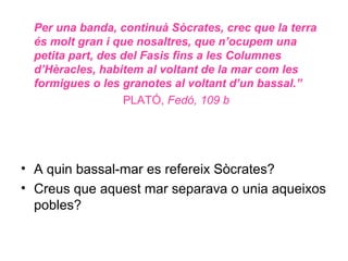 Per una banda, continuà Sòcrates, crec que la terra
  és molt gran i que nosaltres, que n’ocupem una
  petita part, des del Fasis fins a les Columnes
  d’Hèracles, habitem al voltant de la mar com les
  formigues o les granotes al voltant d’un bassal.”
                   PLATÓ, Fedó, 109 b




• A quin bassal-mar es refereix Sòcrates?
• Creus que aquest mar separava o unia aqueixos
  pobles?
 