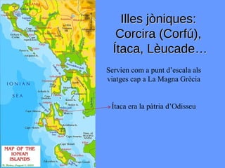 Illes jòniques:
   Corcira (Corfú),
  Ítaca, Lèucade…
Servien com a punt d’escala als
viatges cap a La Magna Grècia


 Ítaca era la pàtria d’Odisseu
 