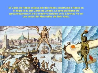 El Colós de Rodes estàtua del déu Hèlios construïda a Rodes en
    el segle III aC per Cares de Lindos. La seva grandària era
aproximadament el de la moderna Estàtua de la Llibertat. Va ser
             una de les Set Meravelles del Món Antic.
 