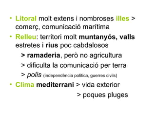 • Litoral molt extens i nombroses illes >
  comerç, comunicació marítima
• Relleu: territori molt muntanyós, valls
  estretes i rius poc cabdalosos
    > ramaderia, però no agricultura
    > dificulta la comunicació per terra
    > polis (independència política, guerres civils)
• Clima mediterrani > vida exterior
                            > poques pluges
 